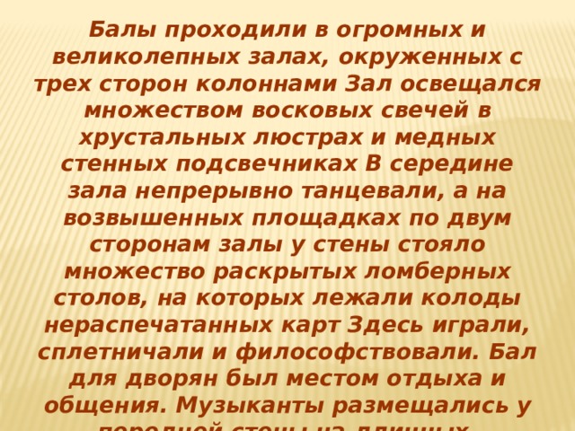 Балы проходили в огромных и великолепных залах, окруженных с трех сторон колоннами Зал освещался множеством восковых свечей в хрустальных люстрах и медных стенных подсвечниках В середине зала непрерывно танцевали, а на возвышенных площадках по двум сторонам залы у стены стояло множество раскрытых ломберных столов, на которых лежали колоды нераспечатанных карт Здесь играли, сплетничали и философствовали. Бал для дворян был местом отдыха и общения. Музыканты размещались у передней стены на длинных, установленных амфитеатром скамейках. Протанцевав минут пять, старики принимались за карты. 