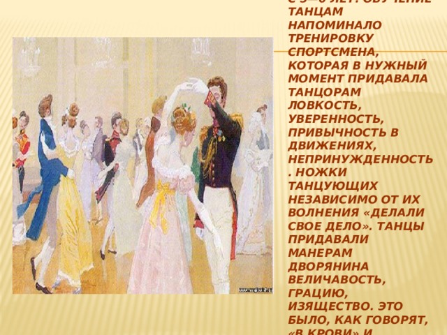 Танцы осваивали с раннего детства — с 5—6 лет. Обучение танцам напоминало тренировку спортсмена, которая в нужный момент придавала танцорам ловкость, уверенность, привычность в движениях, непринужденность. Ножки танцующих независимо от их волнения «делали свое дело». Танцы придавали манерам дворянина величавость, грацию, изящество. Это было, как говорят, «в крови» и воспитывалось с детства. 