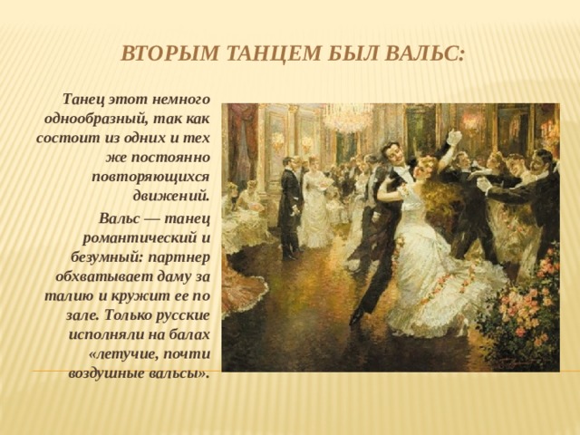 Вторым танцем был вальс: Танец этот немного однообразный, так как состоит из одних и тех же постоянно повторяющихся движений. Вальс — танец романтический и безумный: партнер обхватывает даму за талию и кружит ее по зале. Только русские исполняли на балах «летучие, почти воздушные вальсы». 