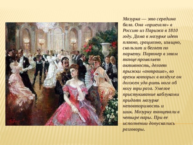 Мазурка — это середина бала. Она «приехала» в Россию из Парижа в 1810 году. Дама в мазурке идет плавно, грациозно, изящно, скользит и бегает по паркету. Партнер в этом танце проявляет активность, делает прыжки «антраша», во время которых в воздухе он должен уда-рить нога об ногу три раза. Умелое пристукивание каблуками придает мазурке неповторимость и шик. Мазурку танцевали в четыре пары. При ее исполнении допускались разговоры.  