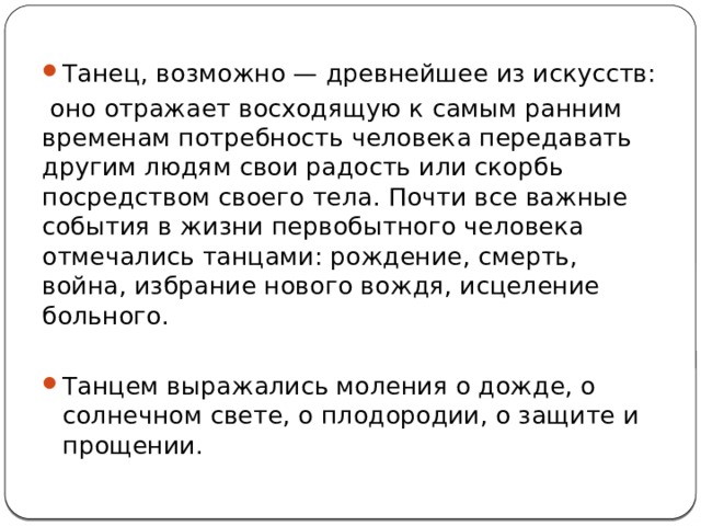Танец, возможно — древнейшее из искусств:  оно отражает восходящую к самым ранним временам потребность человека передавать другим людям свои радость или скорбь посредством своего тела. Почти все важные события в жизни первобытного человека отмечались танцами: рождение, смерть, война, избрание нового вождя, исцеление больного. Танцем выражались моления о дожде, о солнечном свете, о плодородии, о защите и прощении.  