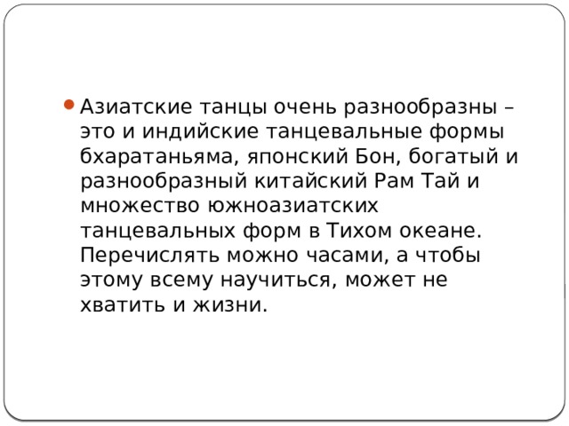 Азиатские танцы очень разнообразны – это и индийские танцевальные формы бхаратаньяма, японский Бон, богатый и разнообразный китайский Рам Тай и множество южноазиатских танцевальных форм в Тихом океане. Перечислять можно часами, а чтобы этому всему научиться, может не хватить и жизни.   