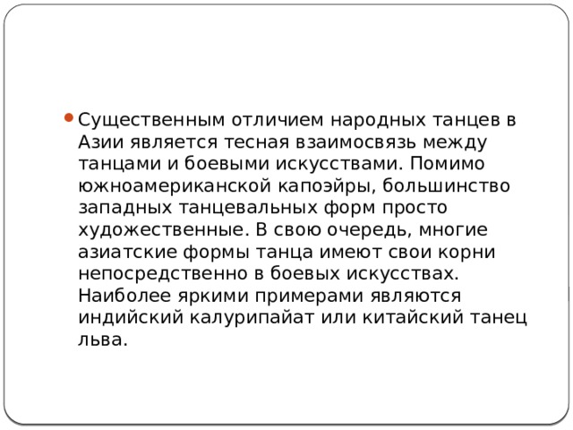 Существенным отличием народных танцев в Азии является тесная взаимосвязь между танцами и боевыми искусствами. Помимо южноамериканской капоэйры, большинство западных танцевальных форм просто художественные. В свою очередь, многие азиатские формы танца имеют свои корни непосредственно в боевых искусствах. Наиболее яркими примерами являются индийский калурипайат или китайский танец льва.    