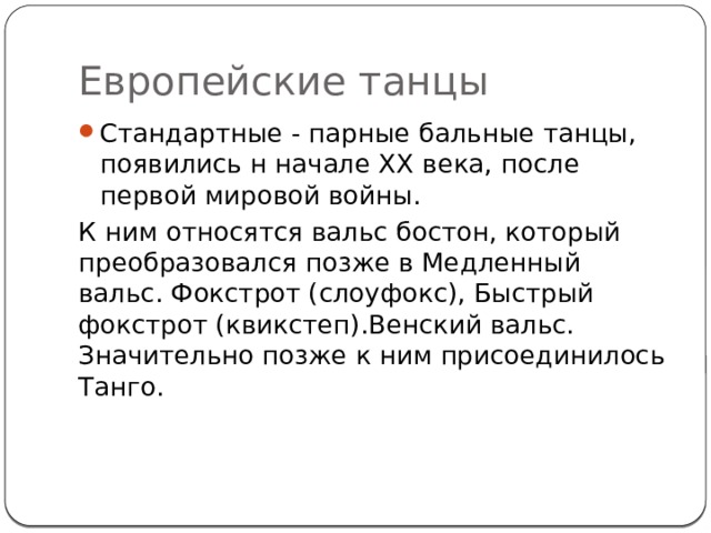 Европейские танцы Стандартные - парные бальные танцы, появились н начале XX века, после первой мировой войны. К ним относятся вальс бостон, который преобразовался позже в Медленный вальс. Фокстрот (слоуфокс), Быстрый фокстрот (квикстеп).Венский вальс. Значительно позже к ним присоединилось Танго. 