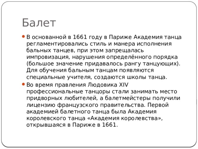 Балет В основанной в 1661 году в Париже Академия танца регламентировались стиль и манера исполнения бальных танцев, при этом запрещалась импровизация, нарушения определённого порядка (большое значение придавалось рангу танцующих). Для обучения бальным танцам появляются специальные учителя, создаются школы танца.  Во время правления Людовика XIV профессиональные танцоры стали занимать место придворных любителей, а балетмейстеры получили лицензию французского правительства. Первой академией балетного танца была Академия королевского танца «Академия королевства», открывшаяся в Париже в 1661. 