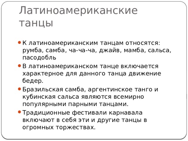 Латиноамериканские танцы К латиноамериканским танцам относятся: румба, самба, ча-ча-ча, джайв, мамба, сальса, пасодобль В латиноамериканском танце включается характерное для данного танца движение бедер. Бразильская самба, аргентинское танго и кубинская сальса являются всемирно популярными парными танцами. Традиционные фестивали карнавала включают в себя эти и другие танцы в огромных торжествах. 