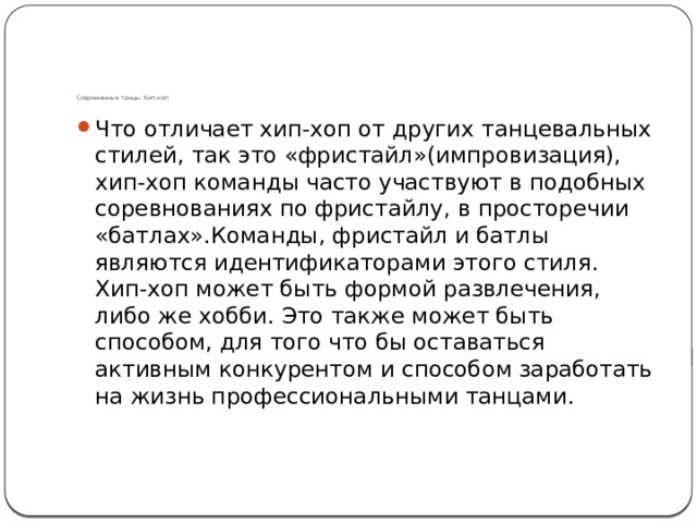       Современные танцы. Хип-хоп Что отличает хип-хоп от других танцевальных стилей, так это «фристайл»(импровизация), хип-хоп команды часто участвуют в подобных соревнованиях по фристайлу, в просторечии «батлах».Команды, фристайл и батлы являются идентификаторами этого стиля. Хип-хоп может быть формой развлечения, либо же хобби. Это также может быть способом, для того что бы оставаться активным конкурентом и способом заработать на жизнь профессиональными танцами. 