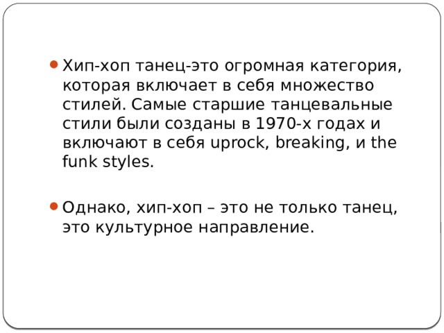 Хип-хоп танец-это огромная категория, которая включает в себя множество стилей. Самые старшие танцевальные стили были созданы в 1970-х годах и включают в себя uprock, breaking, и the funk styles. Однако, хип-хоп – это не только танец, это культурное направление. 