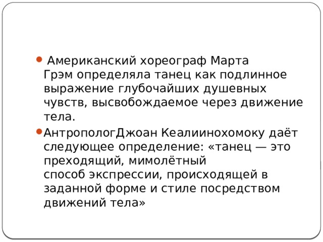  Американский хореограф Марта Грэм определяла танец как подлинное выражение глубочайших душевных чувств, высвобождаемое через движение тела. АнтропологДжоан Кеалиинохомоку даёт следующее определение: «танец — это преходящий, мимолётный способ экспрессии, происходящей в заданной форме и стиле посредством движений тела» 