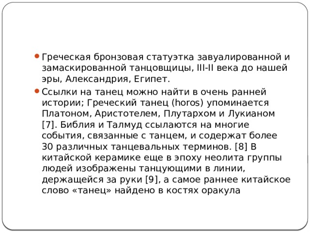 Греческая бронзовая статуэтка завуалированной и замаскированной танцовщицы, III-II века до нашей эры, Александрия, Египет. Ссылки на танец можно найти в очень ранней истории; Греческий танец (horos) упоминается Платоном, Аристотелем, Плутархом и Лукианом [7]. Библия и Талмуд ссылаются на многие события, связанные с танцем, и содержат более 30 различных танцевальных терминов. [8] В китайской керамике еще в эпоху неолита группы людей изображены танцующими в линии, держащейся за руки [9], а самое раннее китайское слово «танец» найдено в костях оракула 