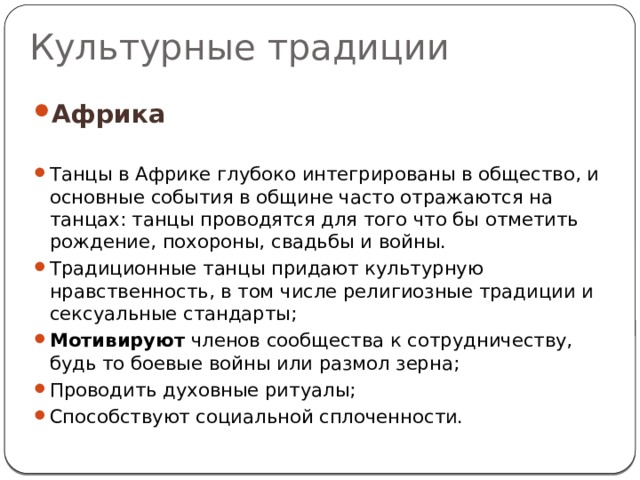 Культурные традиции Африка  Танцы в Африке глубоко интегрированы в общество, и основные события в общине часто отражаются на танцах: танцы проводятся для того что бы отметить рождение, похороны, свадьбы и войны. Традиционные танцы придают культурную нравственность, в том числе религиозные традиции и сексуальные стандарты; Мотивируют членов сообщества к сотрудничеству, будь то боевые войны или размол зерна; Проводить духовные ритуалы; Способствуют социальной сплоченности. 