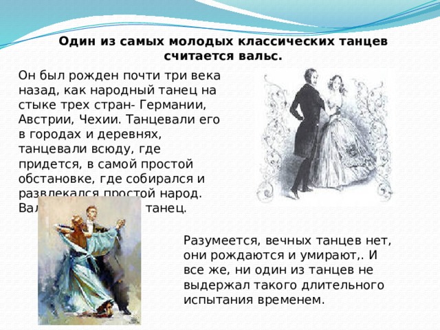 Один из самых молодых классических танцев считается вальс. Он был рожден почти три века назад, как народный танец на стыке трех стран- Германии, Австрии, Чехии. Танцевали его в городах и деревнях, танцевали всюду, где придется, в самой простой обстановке, где собирался и развлекался простой народ. Вальс- вечно юный танец. Разумеется, вечных танцев нет, они рождаются и умирают,. И все же, ни один из танцев не выдержал такого длительного испытания временем. 