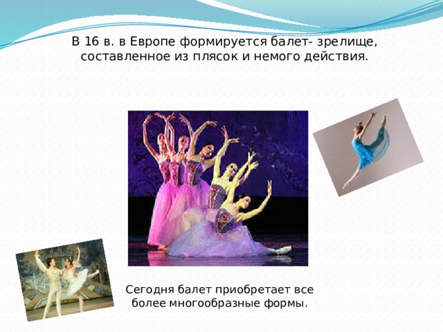 В 16 в. в Европе формируется балет- зрелище, составленное из плясок и немого действия. Сегодня балет приобретает все более многообразные формы. 