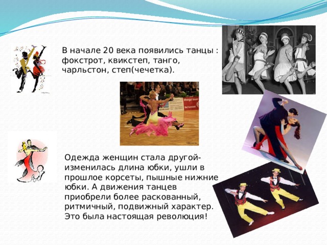 В начале 20 века появились танцы : фокстрот, квикстеп, танго, чарльстон, степ(чечетка). Одежда женщин стала другой- изменилась длина юбки, ушли в прошлое корсеты, пышные нижние юбки. А движения танцев приобрели более раскованный, ритмичный, подвижный характер. Это была настоящая революция! 