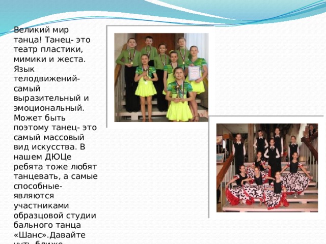 Великий мир танца! Танец- это театр пластики, мимики и жеста. Язык телодвижений- самый выразительный и эмоциональный. Может быть поэтому танец- это самый массовый вид искусства. В нашем ДЮЦе ребята тоже любят танцевать, а самые способные- являются участниками образцовой студии бального танца «Шанс».Давайте чуть ближе познакомимся с ним! 