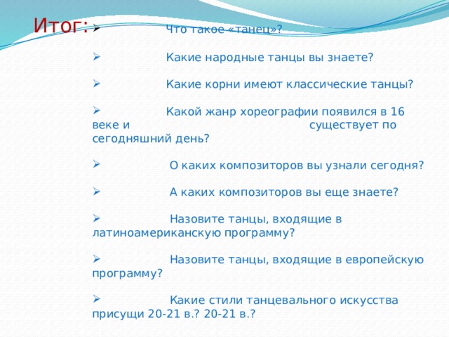 Итог:  Что такое «танец»?  Какие народные танцы вы знаете?  Какие корни имеют классические танцы?  Какой жанр хореографии появился в 16 веке и существует по сегодняшний день?  О каких композиторов вы узнали сегодня?  А каких композиторов вы еще знаете?  Назовите танцы, входящие в латиноамериканскую программу?  Назовите танцы, входящие в европейскую программу?  Какие стили танцевального искусства присущи 20-21 в.? 20-21 в.? 