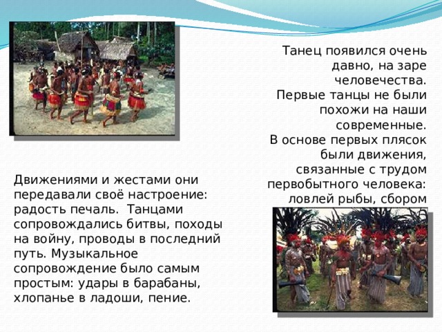 Танец появился очень давно, на заре человечества. Первые танцы не были похожи на наши современные. В основе первых плясок были движения, связанные с трудом первобытного человека: ловлей рыбы, сбором плодов, охотой. Движениями и жестами они передавали своё настроение: радость печаль. Танцами сопровождались битвы, походы на войну, проводы в последний путь. Музыкальное сопровождение было самым простым: удары в барабаны, хлопанье в ладоши, пение.  