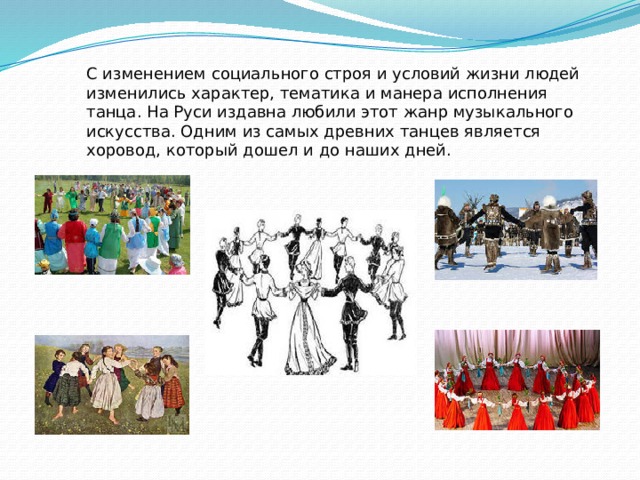 С изменением социального строя и условий жизни людей изменились характер, тематика и манера исполнения танца. На Руси издавна любили этот жанр музыкального искусства. Одним из самых древних танцев является хоровод, который дошел и до наших дней. 