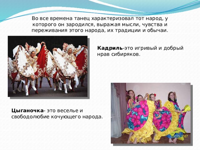 Во все времена танец характеризовал тот народ, у которого он зародился, выражая мысли, чувства и переживания этого народа, их традиции и обычаи. Кадриль -это игривый и добрый нрав сибиряков. Цыганочка - это веселье и свободолюбие кочующего народа. 