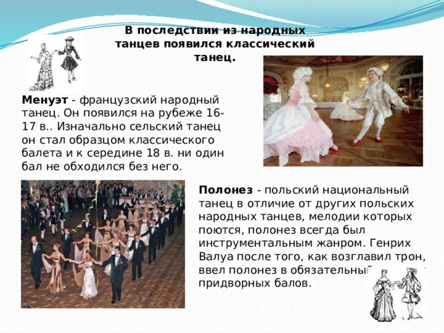 В последствии из народных танцев появился классический танец. Менуэт - французский народный танец. Он появился на рубеже 16-17 в.. Изначально сельский танец он стал образцом классического балета и к середине 18 в. ни один бал не обходился без него. Полонез - польский национальный танец в отличие от других польских народных танцев, мелодии которых поются, полонез всегда был инструментальным жанром. Генрих Валуа после того, как возглавил трон, ввел полонез в обязательный элемент придворных балов. 