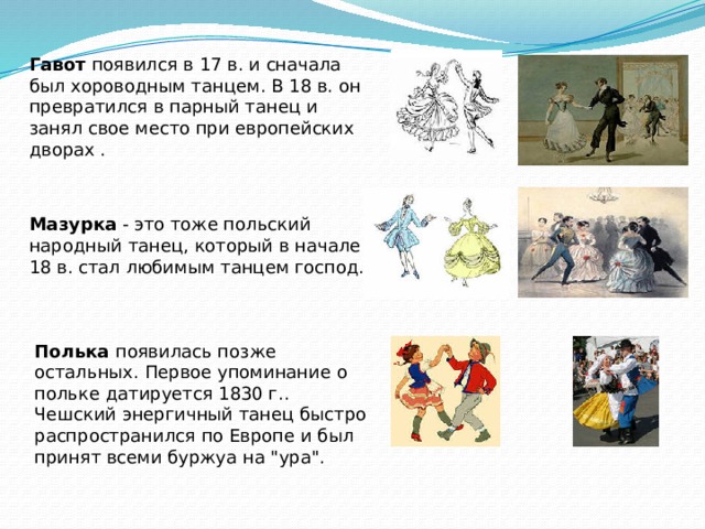 Гавот появился в 17 в. и сначала был хороводным танцем. В 18 в. он превратился в парный танец и занял свое место при европейских дворах . Мазурка - это тоже польский народный танец, который в начале 18 в. стал любимым танцем господ. Полька появилась позже остальных. Первое упоминание о польке датируется 1830 г.. Чешский энергичный танец быстро распространился по Европе и был принят всеми буржуа на 