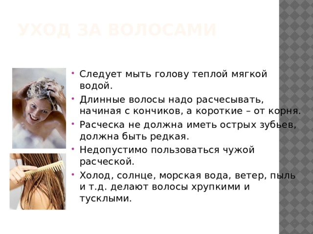 Уход за волосами Следует мыть голову теплой мягкой водой. Длинные волосы надо расчесывать, начиная с кончиков, а короткие – от корня. Расческа не должна иметь острых зубьев, должна быть редкая. Недопустимо пользоваться чужой расческой. Холод, солнце, морская вода, ветер, пыль и т.д. делают волосы хрупкими и тусклыми. 