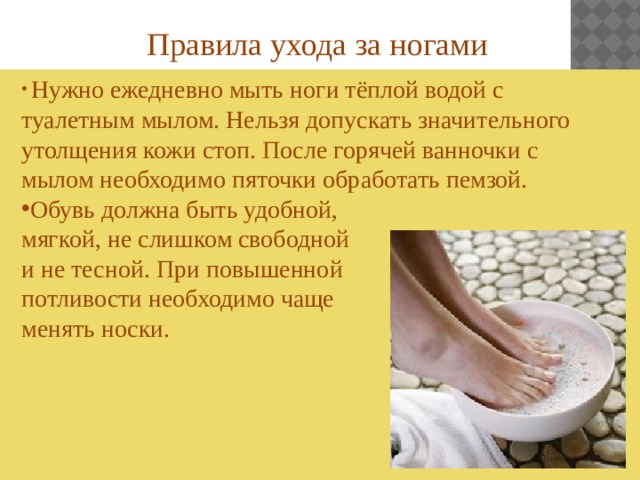 Правила ухода за ногами    Нужно ежедневно мыть ноги тёплой водой с туалетным мылом. Нельзя допускать значительного утолщения кожи стоп. После горячей ванночки с мылом необходимо пяточки обработать пемзой. Обувь должна быть удобной, мягкой, не слишком свободной и не тесной. При повышенной потливости необходимо чаще менять носки. 