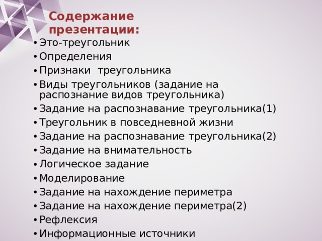 Содержание презентации: Это-треугольник Определения Признаки треугольника Виды треугольников (задание на распознание видов треугольника) Задание на распознавание треугольника(1) Треугольник в повседневной жизни Задание на распознавание треугольника(2) Задание на внимательность Логическое задание Моделирование Задание на нахождение периметра Задание на нахождение периметра(2) Рефлексия Информационные источники 
