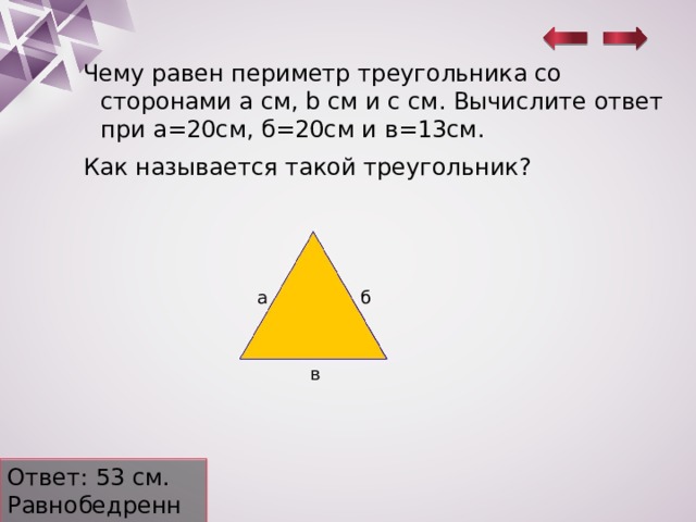 Чему равен периметр треугольника со сторонами a см, b cм и c см. Вычислите ответ при а=20см, б=20см и в=13см. Как называется такой треугольник? а б в Ответ: 53 см. Равнобедренный. 