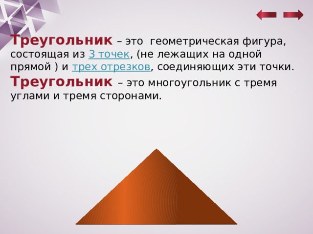 Треугольник  – это геометрическая фигура, состоящая из 3 точек , (не лежащих на одной прямой ) и трех отрезков , соединяющих эти точки. Треугольник – это многоугольник с тремя углами и тремя сторонами. 