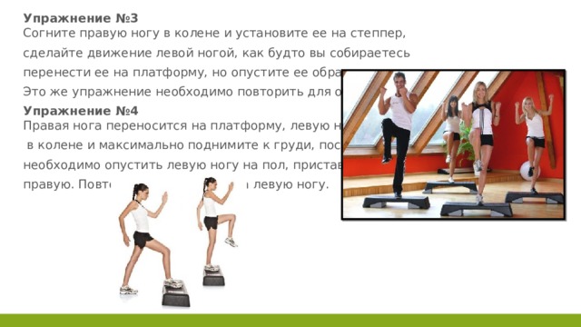 Упражнение №3  Согните правую ногу в колене и установите ее на степпер, сделайте движение левой ногой, как будто вы собираетесь перенести ее на платформу, но опустите ее обратно на пол. Это же упражнение необходимо повторить для обеих ног. Упражнение №4  Правая нога переносится на платформу, левую ногу согните  в колене и максимально поднимите к груди, после чего необходимо опустить левую ногу на пол, приставив к ней правую. Повторите упражнение на левую ногу. 