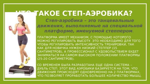 Что такое степ-аэробика? Степ-аэробика – это танцевальные движения, выполняемые на специальной платформе, именуемой степпером . Платформа имеет механизм, с помощью которого можно регулировать высоту. Это необходимо для того чтобы регулировать интенсивность тренировки, так как для новичка нужен низкий степпер (15 сантиметров), а профессионал с удовольствием будет заниматься на самом высоком положении платформы (25-20 сантиметров). Со временем была разработана еще одна система – дубль степ. Этот вид аэробики базируется на том, что движения происходят одновременно на 2 платформах, что позволяет проработать большее количество мышц. 
