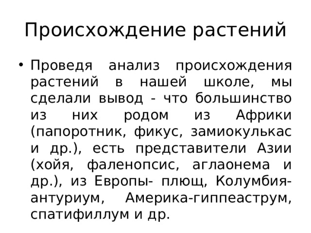 Происхождение растений Проведя анализ происхождения растений в нашей школе, мы сделали вывод - что большинство из них родом из Африки (папоротник, фикус, замиокулькас и др.), есть представители Азии (хойя, фаленопсис, аглаонема и др.), из Европы- плющ, Колумбия- антуриум, Америка-гиппеаструм, спатифиллум и др. 