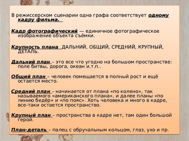 В режиссерском сценарии одна графа соответствует одному кадру фильма.  Кадр фотографический  — единичное фотографическое изображение объекта съёмки. Крупность плана ДАЛЬНИЙ, ОБЩИЙ, СРЕДНИЙ, КРУПНЫЙ, ДЕТАЛЬ.   Дальний план – это все что угодно на большом пространстве: поле битвы, дорога, океан и.т.п..   Общий план – человек помещается в полный рост и ещё остается место.   Средний план – начинается от плана «по колено», так называемого «американского плана», и далее планы «по линию бедёр» и «по пояс». Хоть человека и много в кадре, все-таки остается пространство.   Крупный план – пространства в кадре нет, там один большой герой.   План-деталь – палец с обручальным кольцом, глаз, ухо и пр. 