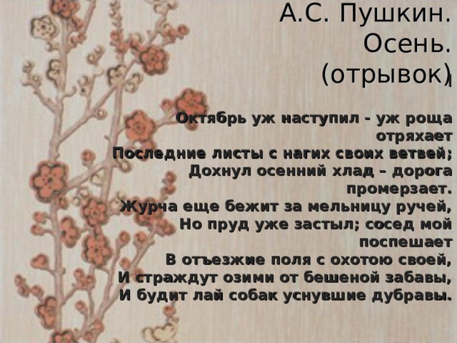 А.С. Пушкин.  Осень.  (отрывок) I   Октябрь уж наступил - уж роща отряхает  Последние листы с нагих своих ветвей;  Дохнул осенний хлад – дорога промерзает.  Журча еще бежит за мельницу ручей,  Но пруд уже застыл; сосед мой поспешает  В отъезжие поля с охотою своей,  И страждут озими от бешеной забавы,  И будит лай собак уснувшие дубравы.  