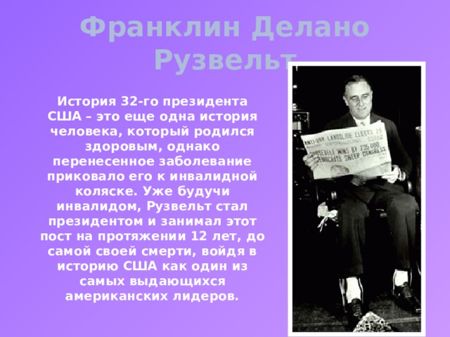 Франклин Делано Рузвельт История 32-го президента США – это еще одна история человека, который родился здоровым, однако перенесенное заболевание приковало его к инвалидной коляске. Уже будучи инвалидом, Рузвельт стал президентом и занимал этот пост на протяжении 12 лет, до самой своей смерти, войдя в историю США как один из самых выдающихся американских лидеров. 