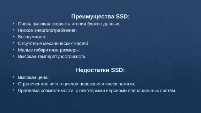 Преимущества SSD: Очень высокая скорость чтения блоков данных; Низкое энергопотребление; Бесшумность; Отсутствие механических частей; Малые габаритные размеры; Высокая температуростойкость. Недостатки SSD: Высокая цена; Ограниченное число циклов перезаписи ячеек памяти; Проблема совместимости с некоторыми версиями операционных систем. 
