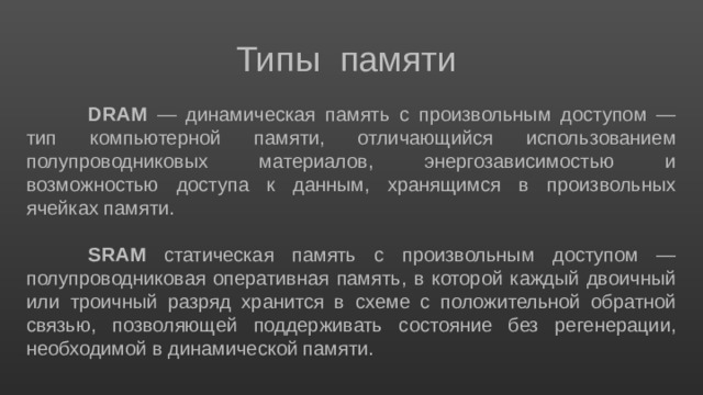 Типы памяти DRAM — динамическая память с произвольным доступом — тип компьютерной памяти, отличающийся использованием полупроводниковых материалов, энергозависимостью и возможностью доступа к данным, хранящимся в произвольных ячейках памяти. SRAM статическая память с произвольным доступом — полупроводниковая оперативная память, в которой каждый двоичный или троичный разряд хранится в схеме с положительной обратной связью, позволяющей поддерживать состояние без регенерации, необходимой в динамической памяти. 