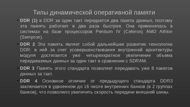 Типы динамической оперативной памяти DDR (1) в DDR за один такт передается два пакета данных, поэтому эта память работает в два раза быстрее. Она применялась в системах на базе процессоров Pentium IV (Celeron) AMD Athlon (Sempron). DDR 2 Эта память являет собой дальнейшее развитие технологии DDR: в ней за счет усовершенствования внутренней архитектуры модуля достигается уже четы­рехкратное увеличение объема передаваемых данных за один такт в сравнении с SDRAM. DDR 3 Память этого стандарта позволяет передавать уже 8 пакетов данных за такт. DDR 4 Основное отличие от предыдущего стандарта DDR3 заключается в удвоенном до 16 числе внутренних банков (в 2 группах банков), что позволило увеличить скорость передачи внешней шины. 