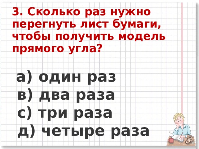 3. Сколько раз нужно перегнуть лист бумаги, чтобы получить модель прямого угла?   а) один раз      в) два раза      c) три раза      д) четыре раза  