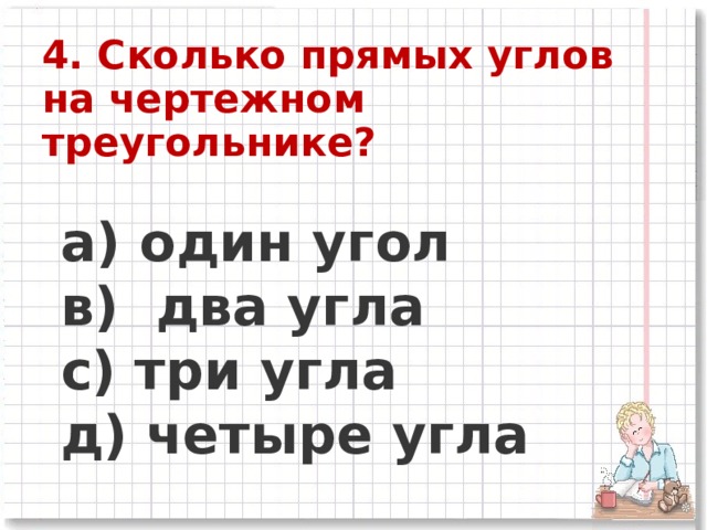 4. Сколько прямых углов на чертежном треугольнике?   a) один угол      в) два угла      c) три угла      д) четыре угла  
