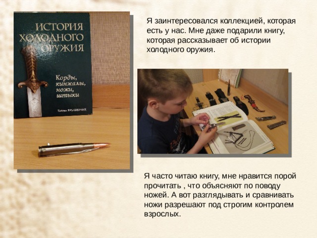 Я заинтересовался коллекцией, которая есть у нас. Мне даже подарили книгу, которая рассказывает об истории холодного оружия. Я часто читаю книгу, мне нравится порой прочитать , что объясняют по поводу ножей. А вот разглядывать и сравнивать ножи разрешают под строгим контролем взрослых. 