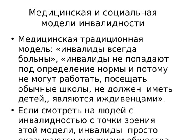 Медицинская и социальная модели инвалидности Медицинская традиционная модель: «инвалиды всегда больны», «инвалиды не попадают под определение нормы и потому не могут работать, посещать обычные школы, не должен иметь детей,, являются иждивенцами». Если смотреть на людей с инвалидностью с точки зрения этой модели, инвалиды просто оказываются вне жизни общества. 