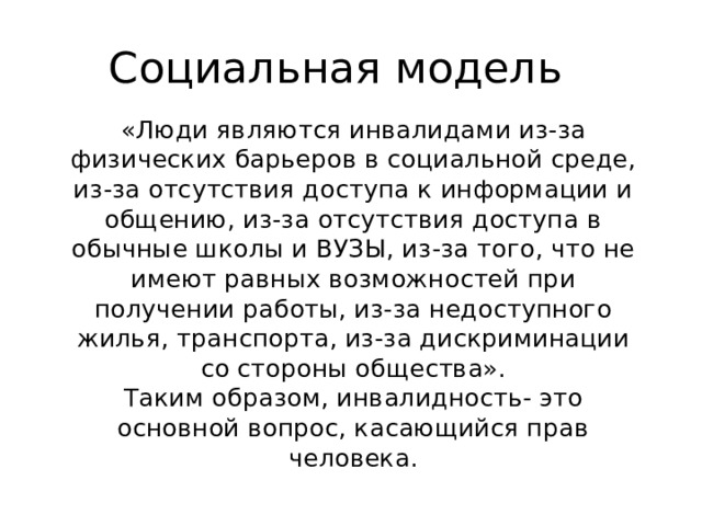Социальная модель «Люди являются инвалидами из-за физических барьеров в социальной среде, из-за отсутствия доступа к информации и общению, из-за отсутствия доступа в обычные школы и ВУЗЫ, из-за того, что не имеют равных возможностей при получении работы, из-за недоступного жилья, транспорта, из-за дискриминации со стороны общества». Таким образом, инвалидность- это основной вопрос, касающийся прав человека. 