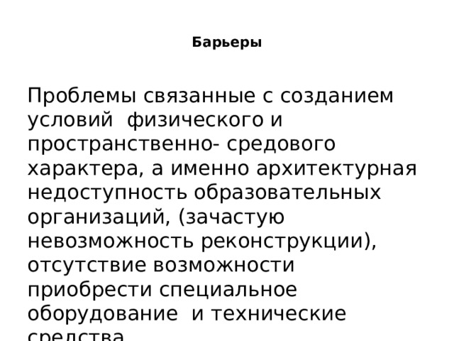  Барьеры   Проблемы связанные с созданием условий физического и пространственно- средового характера, а именно архитектурная недоступность образовательных организаций, (зачастую невозможность реконструкции), отсутствие возможности приобрести специальное оборудование и технические средства. 