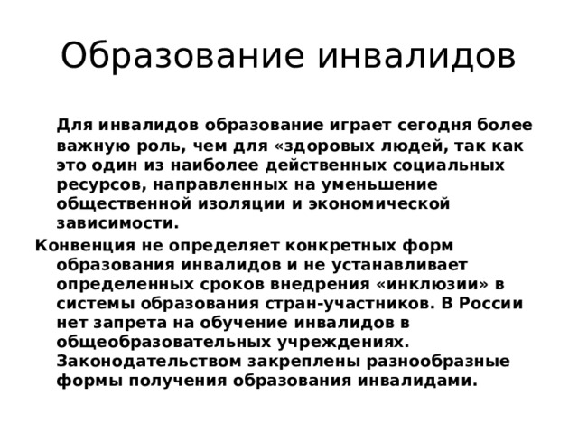 Образование инвалидов  Для инвалидов образование играет сегодня более важную роль, чем для «здоровых людей, так как это один из наиболее действенных социальных ресурсов, направленных на уменьшение общественной изоляции и экономической зависимости. Конвенция не определяет конкретных форм образования инвалидов и не устанавливает определенных сроков внедрения «инклюзии» в системы образования стран-участников. В России нет запрета на обучение инвалидов в общеобразовательных учреждениях. Законодательством закреплены разнообразные формы получения образования инвалидами. 