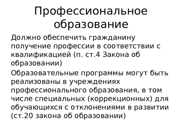 Профессиональное образование Должно обеспечить гражданину получение профессии в соответствии с квалификацией (п. ст.4 Закона об образовании) Образовательные программы могут быть реализованы в учреждениях профессионального образования, в том числе специальных (коррекционных) для обучающихся с отклонениями в развитии (ст.20 закона об образовании) 