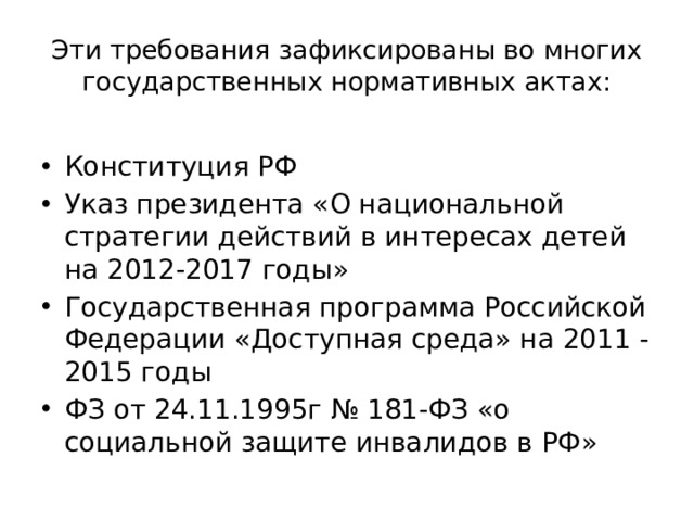 Эти требования зафиксированы во многих государственных нормативных актах: Конституция РФ Указ президента «О национальной стратегии действий в интересах детей на 2012-2017 годы» Государственная программа Российской Федерации «Доступная среда» на 2011 - 2015 годы ФЗ от 24.11.1995г № 181-ФЗ «о социальной защите инвалидов в РФ» 