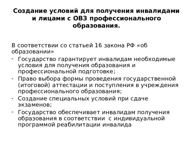 Создание условий для получения инвалидами и лицами с ОВЗ профессионального образования. В соответствии со статьей 16 закона РФ «об образовании» Государство гарантирует инвалидам необходимые условия для получения образования и профессиональной подготовке; Право выбора формы проведения государственной (итоговой) аттестации и поступления в учреждения профессионального образования; Создание специальных условий при сдаче экзаменов; Государство обеспечивает инвалидам получения образования в соответствии с индивидуальной программой реабилитации инвалида 