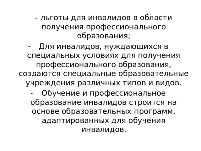  - льготы для инвалидов в области получения профессионального образования; Для инвалидов, нуждающихся в специальных условиях для получения профессионального образования, создаются специальные образовательные учреждения различных типов и видов. Обучение и профессиональное образование инвалидов строится на основе образовательных программ, адаптированных для обучения инвалидов. 